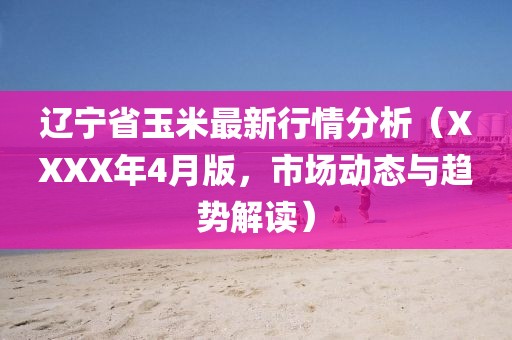 遼寧省玉米最新行情分析(XXXX年4月版,市場動態與趨勢解讀)