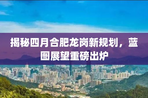 揭秘四月合肥龍崗新規劃，藍圖展望重磅出爐