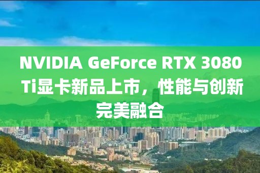NVIDIA GeForce RTX 3080 Ti顯卡新品上市,性能與創新完美融合
