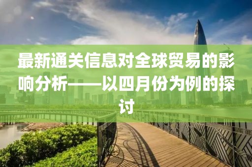 最新通關信息對全球貿易的影響分析——以四月份為例的探討