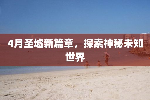 4月圣墟新篇章,探索神秘未知世界