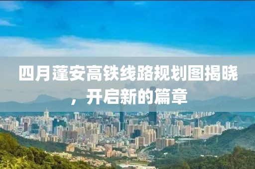 四月蓬安高鐵線路規劃圖揭曉,開啟新的篇章