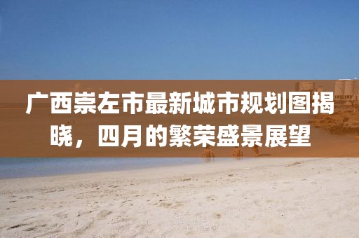廣西崇左市最新城市規(guī)劃圖揭曉，四月的繁榮盛景展望
