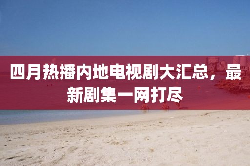 四月熱播內地電視劇大匯總，最新劇集一網打盡