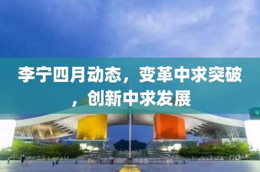 李寧四月動(dòng)態(tài)，變革中求突破，創(chuàng)新中求發(fā)展