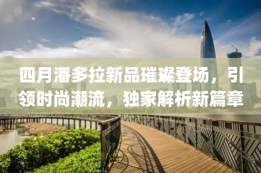 四月潘多拉新品璀璨登場,引領時尚潮流,獨家解析新篇章