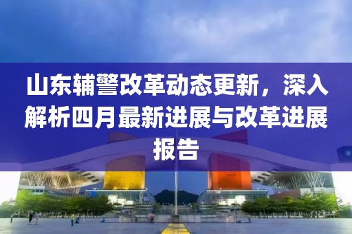 山東輔警改革動態更新，深入解析四月最新進展與改革進展報告