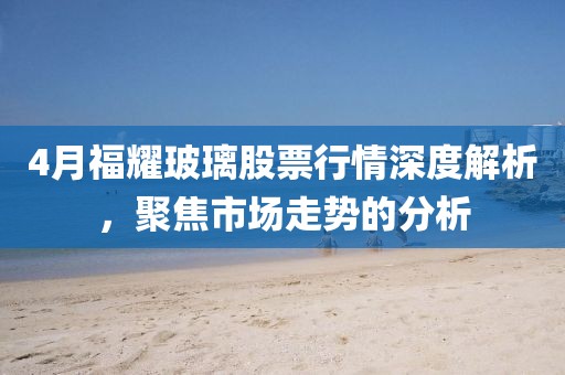 4月福耀玻璃股票行情深度解析，聚焦市場走勢的分析