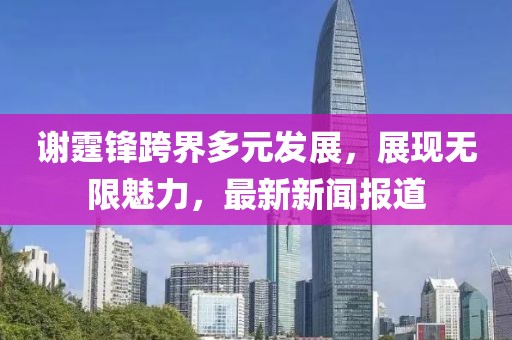 謝霆鋒跨界多元發(fā)展,展現(xiàn)無限魅力,最新新聞報道