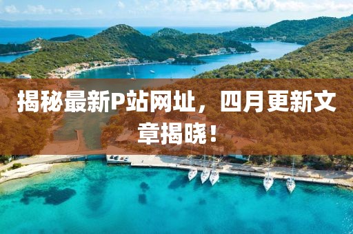 揭秘最新P站網址，四月更新文章揭曉！