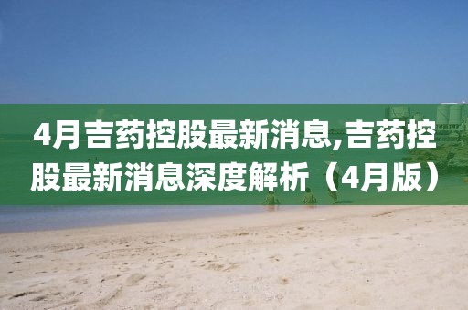 4月吉藥控股最新消息,吉藥控股最新消息深度解析（4月版）