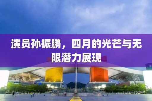 演員孫振鵬，四月的光芒與無限潛力展現(xiàn)