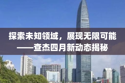探索未知領域，展現無限可能——查杰四月新動態揭秘