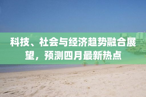 科技、社會(huì)與經(jīng)濟(jì)趨勢融合展望，預(yù)測四月最新熱點(diǎn)