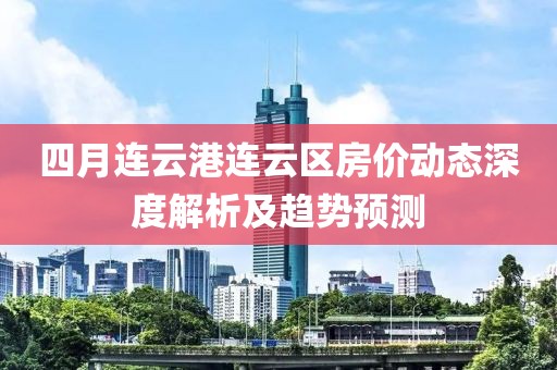 四月連云港連云區房價動態深度解析及趨勢預測