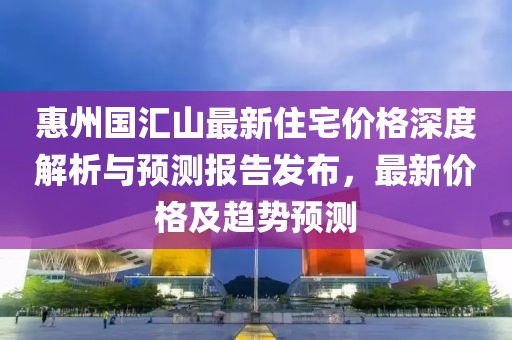 惠州國匯山最新住宅價格深度解析與預測報告發布，最新價格及趨勢預測