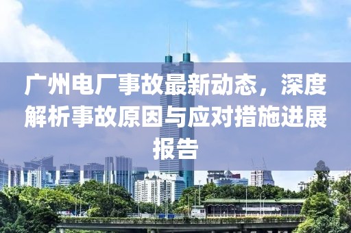 廣州電廠事故最新動態,深度解析事故原因與應對措施進展報告