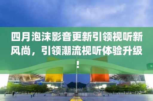 四月泡沫影音更新引領(lǐng)視聽新風(fēng)尚，引領(lǐng)潮流視聽體驗(yàn)升級！
