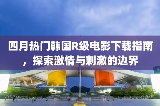 四月熱門韓國R級電影下載指南,探索激情與刺激的邊界