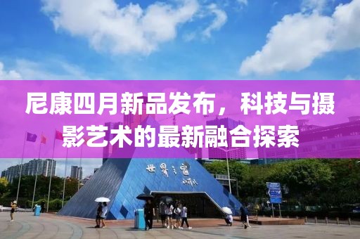 尼康四月新品發布,科技與攝影藝術的最新融合探索