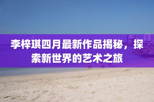 李梓琪四月最新作品揭秘，探索新世界的藝術之旅