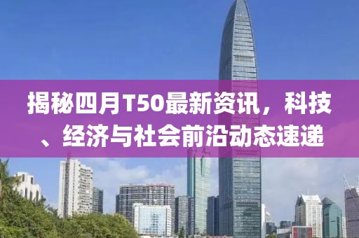 揭秘四月T50最新資訊，科技、經濟與社會前沿動態速遞