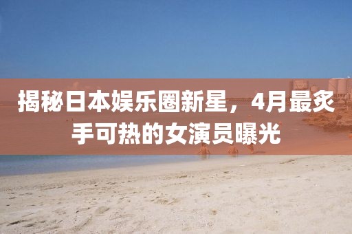 揭秘日本娛樂圈新星,4月最炙手可熱的女演員曝光