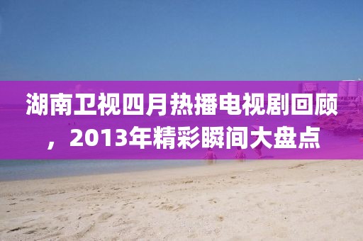 湖南衛視四月熱播電視劇回顧,2013年精彩瞬間大盤點