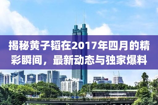 揭秘黃子韜在2017年四月的精彩瞬間,最新動(dòng)態(tài)與獨(dú)家爆料