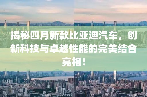 揭秘四月新款比亞迪汽車，創(chuàng)新科技與卓越性能的完美結(jié)合亮相！