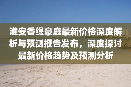 淮安香緹豪庭最新價格深度解析與預測報告發(fā)布,深度探討最新價格趨勢及預測分析
