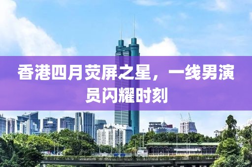 香港四月熒屏之星,一線男演員閃耀時刻
