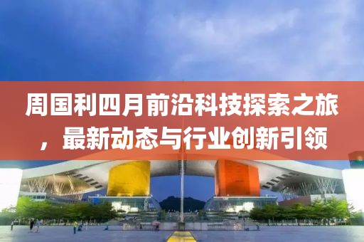 周國利四月前沿科技探索之旅,最新動(dòng)態(tài)與行業(yè)創(chuàng)新引領(lǐng)