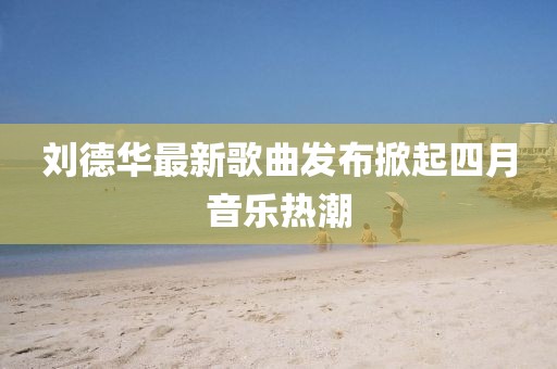 劉德華最新歌曲發(fā)布掀起四月音樂熱潮