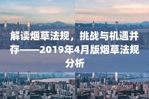 解讀煙草法規(guī)，挑戰(zhàn)與機遇并存——2019年4月版煙草法規(guī)分析