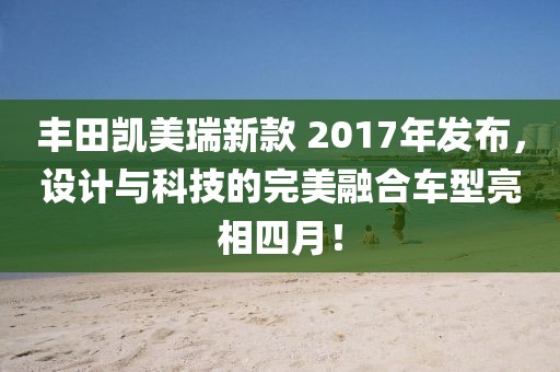 豐田凱美瑞新款 2017年發布，設計與科技的完美融合車型亮相四月！