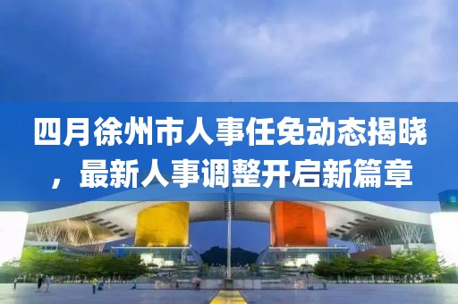 四月徐州市人事任免動態(tài)揭曉,最新人事調(diào)整開啟新篇章