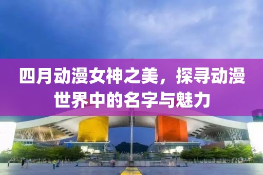 四月動(dòng)漫女神之美,探尋動(dòng)漫世界中的名字與魅力