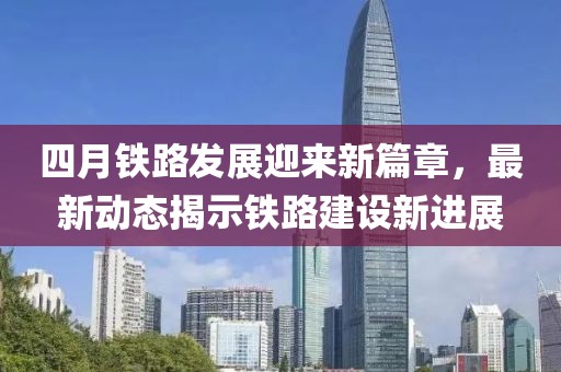 四月鐵路發展迎來新篇章，最新動態揭示鐵路建設新進展