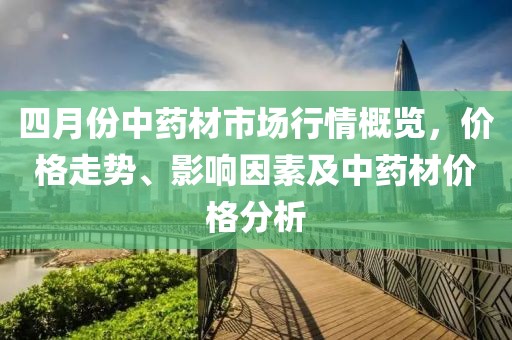 四月份中藥材市場行情概覽,價格走勢、影響因素及中藥材價格分析