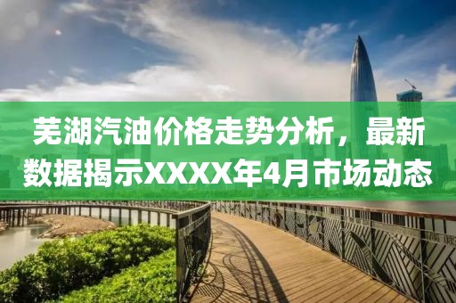 蕪湖汽油價格走勢分析，最新數據揭示XXXX年4月市場動態