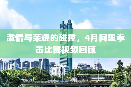 激情與榮耀的碰撞，4月阿里拳擊比賽視頻回顧