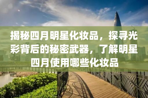 揭秘四月明星化妝品,探尋光彩背后的秘密武器,了解明星四月使用哪些化妝品