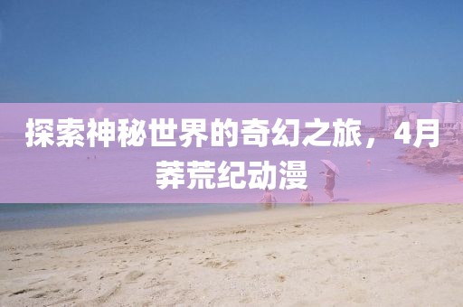 探索神秘世界的奇幻之旅,4月莽荒紀動漫