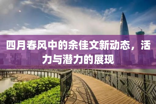 四月春風中的余佳文新動態(tài)，活力與潛力的展現(xiàn)