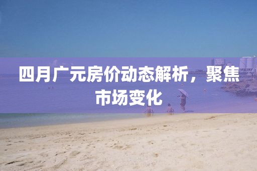 四月廣元房價動態解析，聚焦市場變化