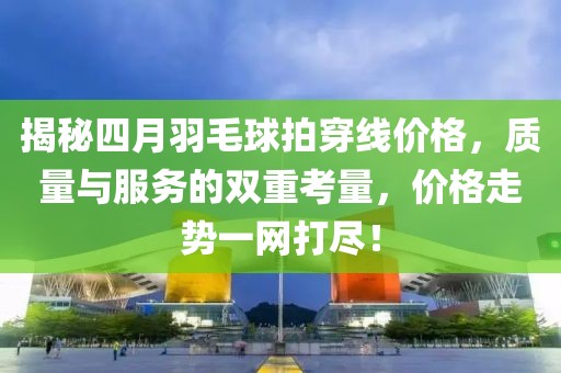 揭秘四月羽毛球拍穿線價格,質量與服務的雙重考量,價格走勢一網打盡!