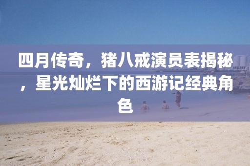 四月傳奇,豬八戒演員表揭秘,星光燦爛下的西游記經典角色