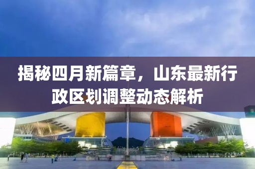 揭秘四月新篇章,山東最新行政區(qū)劃調(diào)整動(dòng)態(tài)解析