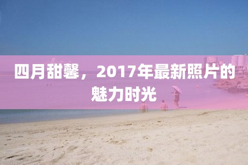 四月甜馨，2017年最新照片的魅力時光